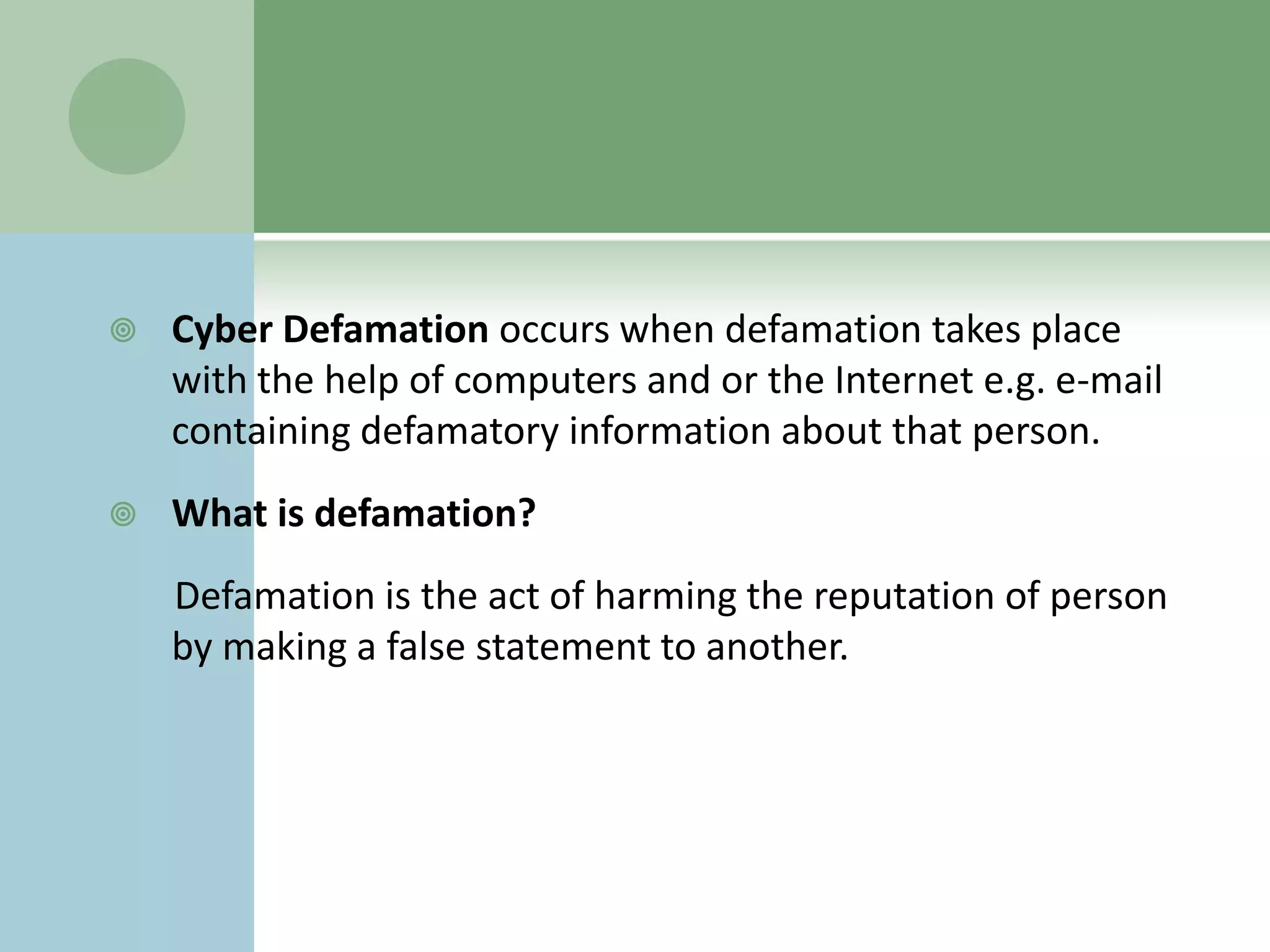    Cyber Defamation occurs when defamation takes place
    with the help of computers and or the Internet e.g. e-mail
    containing defamatory information about that person.
   What is defamation?
    Defamation is the act of harming the reputation of person
    by making a false statement to another.
 