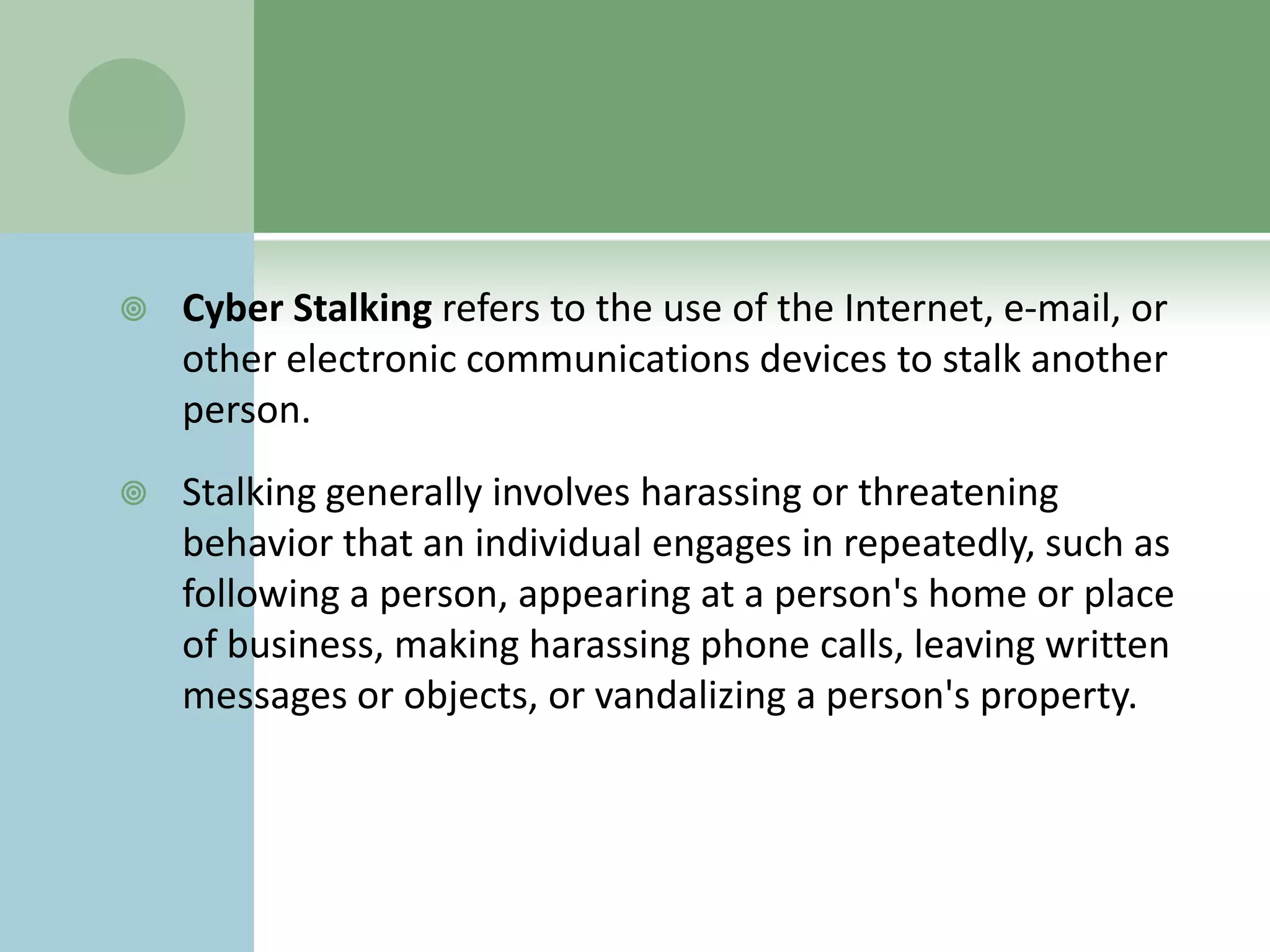    Cyber Stalking refers to the use of the Internet, e-mail, or
    other electronic communications devices to stalk another
    person.
   Stalking generally involves harassing or threatening
    behavior that an individual engages in repeatedly, such as
    following a person, appearing at a person's home or place
    of business, making harassing phone calls, leaving written
    messages or objects, or vandalizing a person's property.
 
