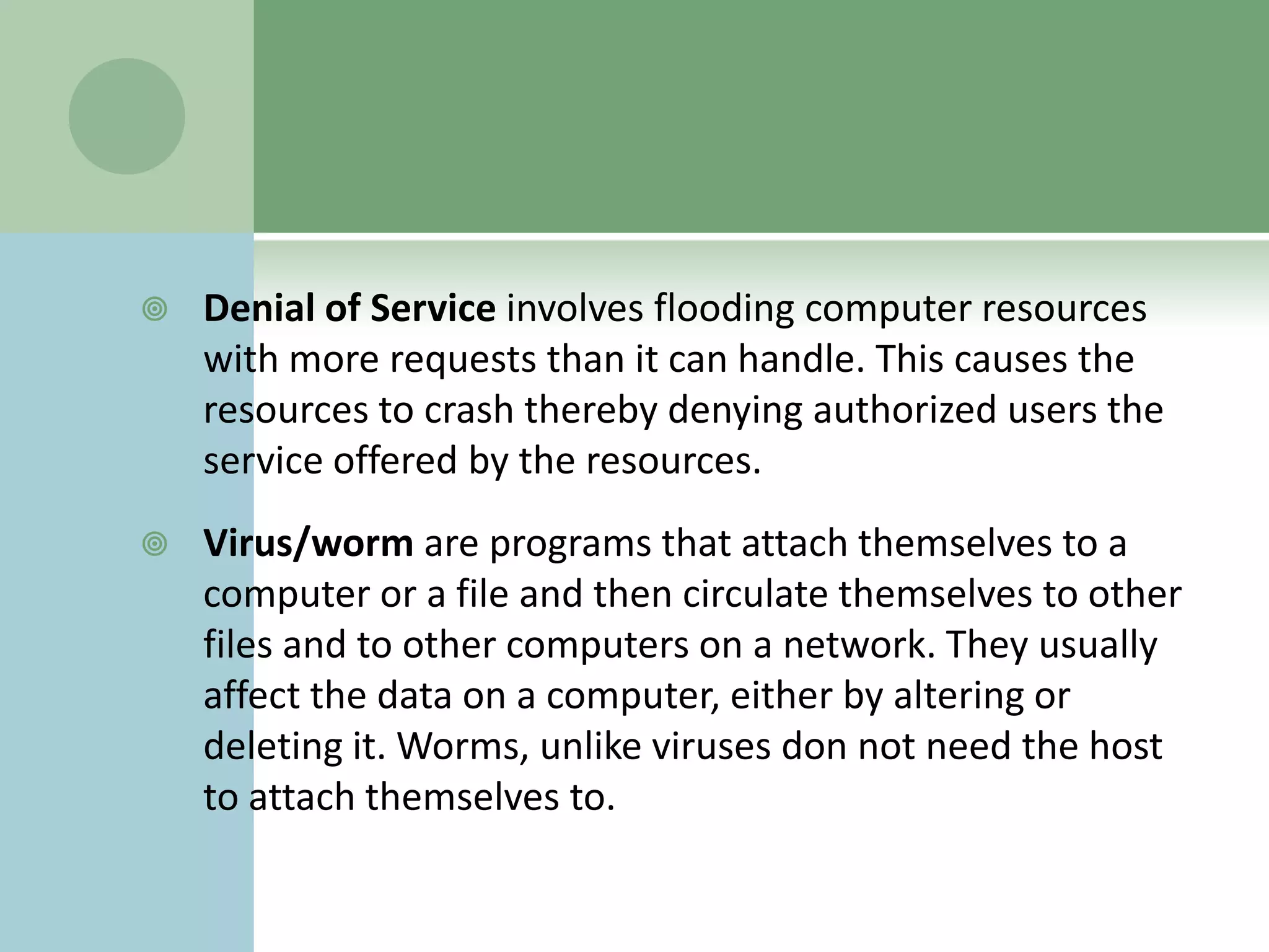    Denial of Service involves flooding computer resources
    with more requests than it can handle. This causes the
    resources to crash thereby denying authorized users the
    service offered by the resources.
   Virus/worm are programs that attach themselves to a
    computer or a file and then circulate themselves to other
    files and to other computers on a network. They usually
    affect the data on a computer, either by altering or
    deleting it. Worms, unlike viruses don not need the host
    to attach themselves to.
 