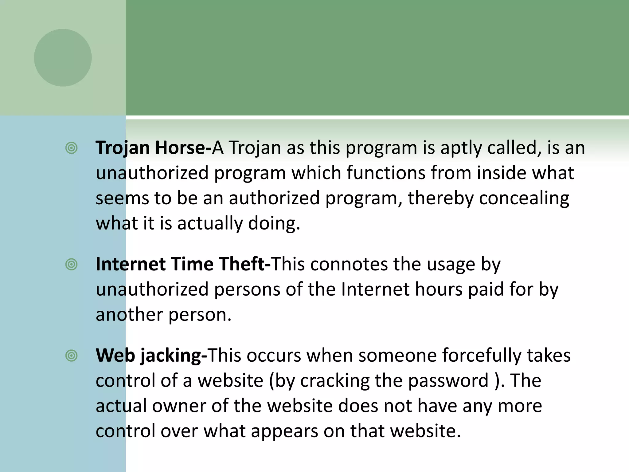    Trojan Horse-A Trojan as this program is aptly called, is an
    unauthorized program which functions from inside what
    seems to be an authorized program, thereby concealing
    what it is actually doing.
   Internet Time Theft-This connotes the usage by
    unauthorized persons of the Internet hours paid for by
    another person.
   Web jacking-This occurs when someone forcefully takes
    control of a website (by cracking the password ). The
    actual owner of the website does not have any more
    control over what appears on that website.
 