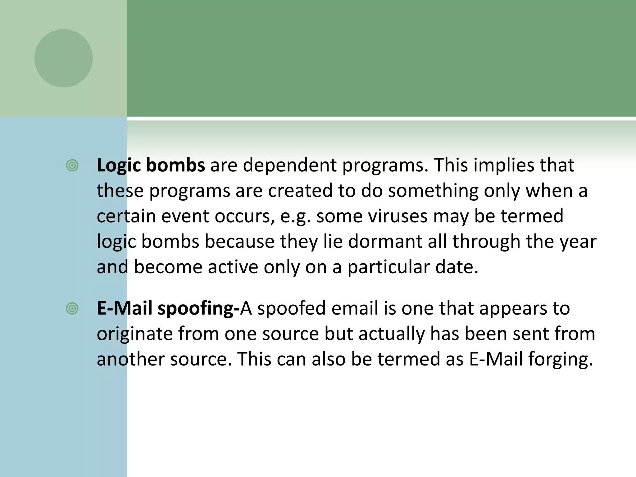    Logic bombs are dependent programs. This implies that
    these programs are created to do something only when a
    certain event occurs, e.g. some viruses may be termed
    logic bombs because they lie dormant all through the year
    and become active only on a particular date.
   E-Mail spoofing-A spoofed email is one that appears to
    originate from one source but actually has been sent from
    another source. This can also be termed as E-Mail forging.
 
