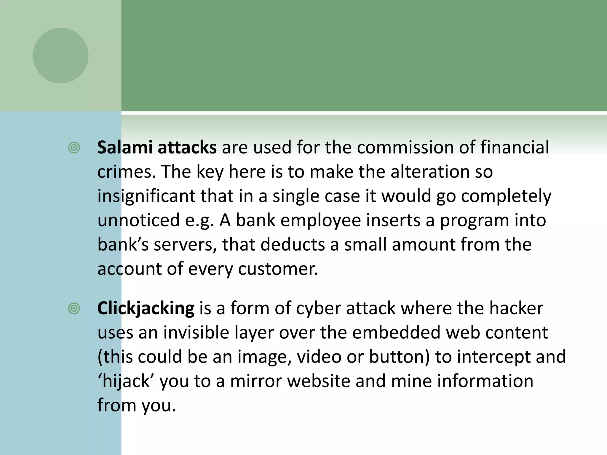    Salami attacks are used for the commission of financial
    crimes. The key here is to make the alteration so
    insignificant that in a single case it would go completely
    unnoticed e.g. A bank employee inserts a program into
    bank’s servers, that deducts a small amount from the
    account of every customer.
   Clickjacking is a form of cyber attack where the hacker
    uses an invisible layer over the embedded web content
    (this could be an image, video or button) to intercept and
    ‘hijack’ you to a mirror website and mine information
    from you.
 