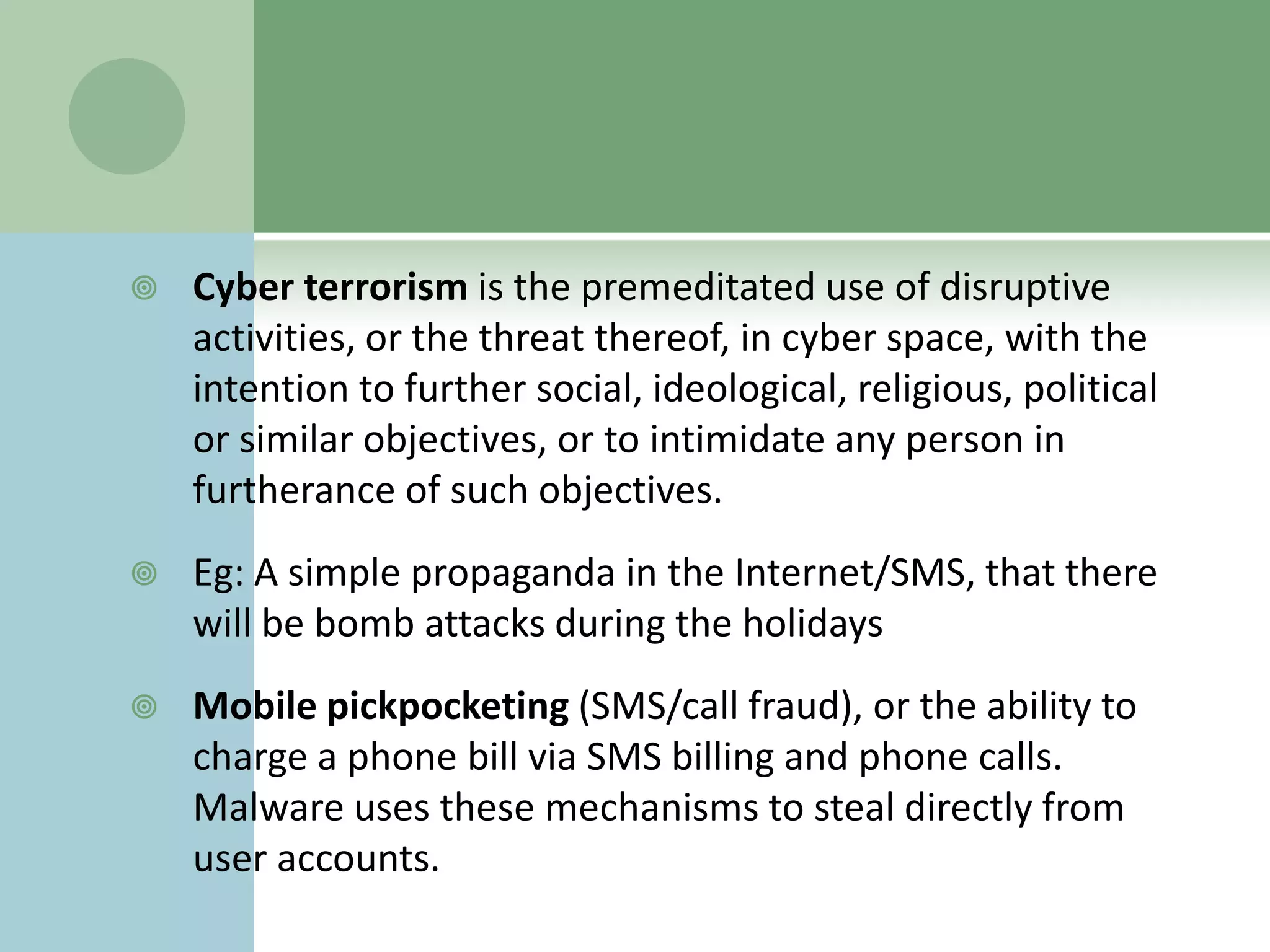    Cyber terrorism is the premeditated use of disruptive
    activities, or the threat thereof, in cyber space, with the
    intention to further social, ideological, religious, political
    or similar objectives, or to intimidate any person in
    furtherance of such objectives.
   Eg: A simple propaganda in the Internet/SMS, that there
    will be bomb attacks during the holidays
   Mobile pickpocketing (SMS/call fraud), or the ability to
    charge a phone bill via SMS billing and phone calls.
    Malware uses these mechanisms to steal directly from
    user accounts.
 