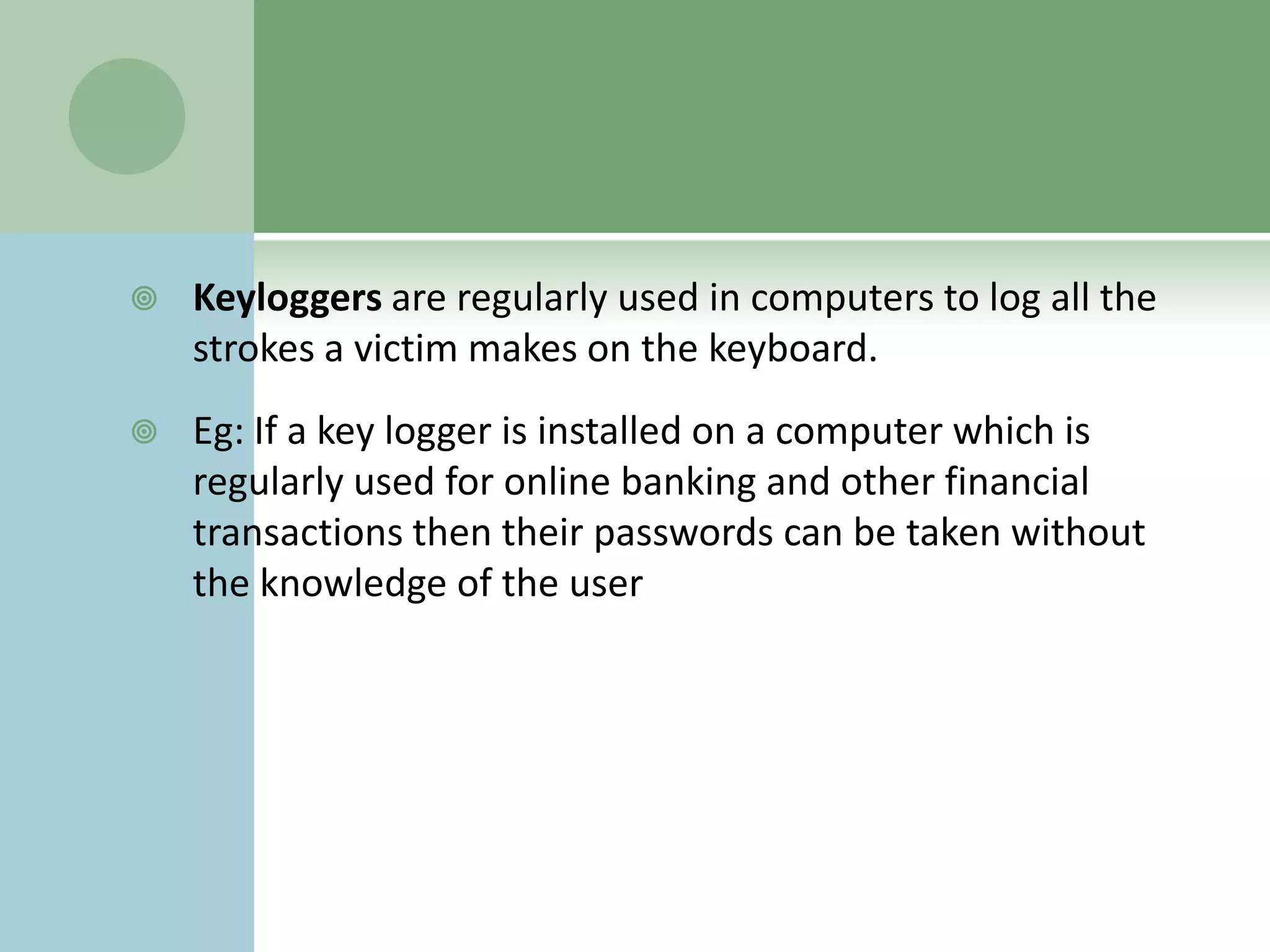    Keyloggers are regularly used in computers to log all the
    strokes a victim makes on the keyboard.
   Eg: If a key logger is installed on a computer which is
    regularly used for online banking and other financial
    transactions then their passwords can be taken without
    the knowledge of the user
 