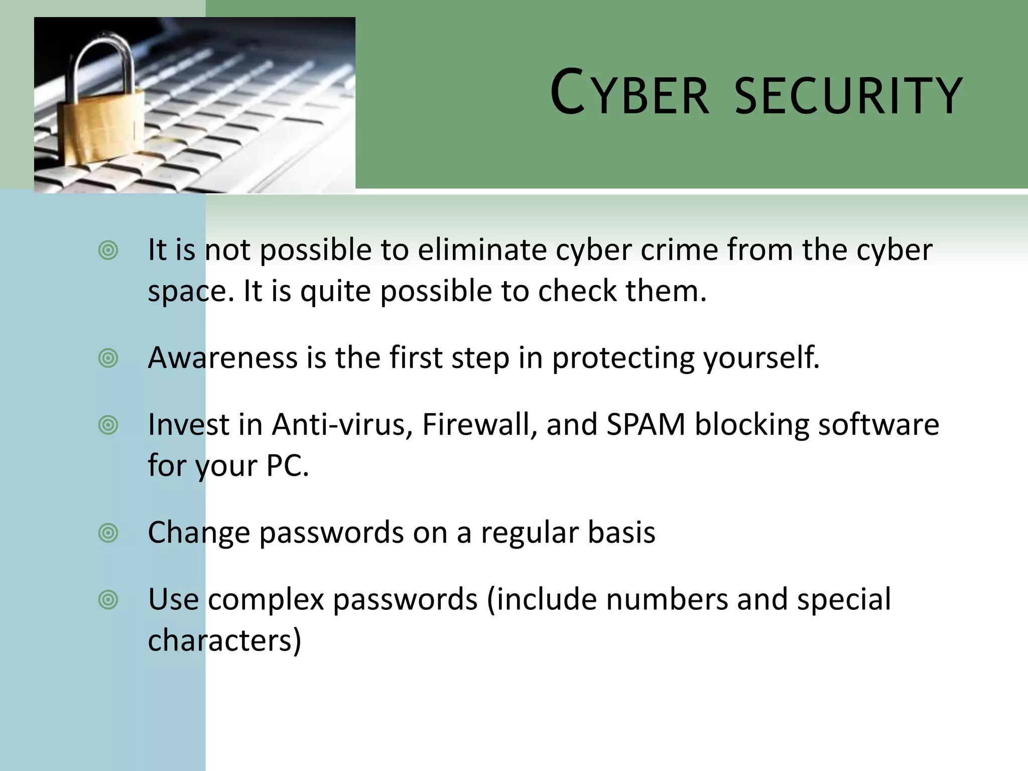 C YBER        SECURITY

   It is not possible to eliminate cyber crime from the cyber
    space. It is quite possible to check them.
   Awareness is the first step in protecting yourself.
   Invest in Anti-virus, Firewall, and SPAM blocking software
    for your PC.
   Change passwords on a regular basis
   Use complex passwords (include numbers and special
    characters)
 