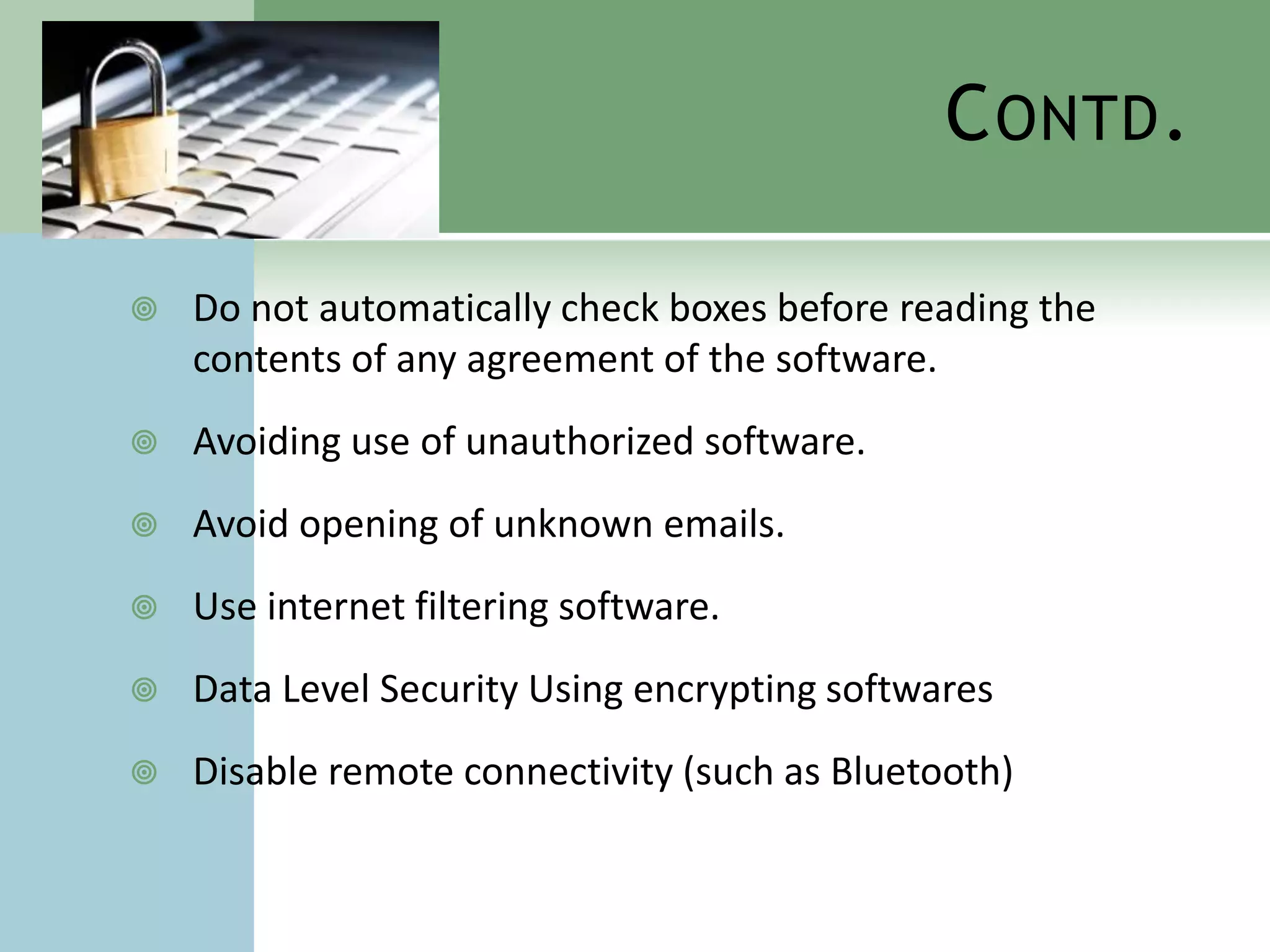 C ONTD .

   Do not automatically check boxes before reading the
    contents of any agreement of the software.
   Avoiding use of unauthorized software.
   Avoid opening of unknown emails.
   Use internet filtering software.
   Data Level Security Using encrypting softwares
   Disable remote connectivity (such as Bluetooth)
 