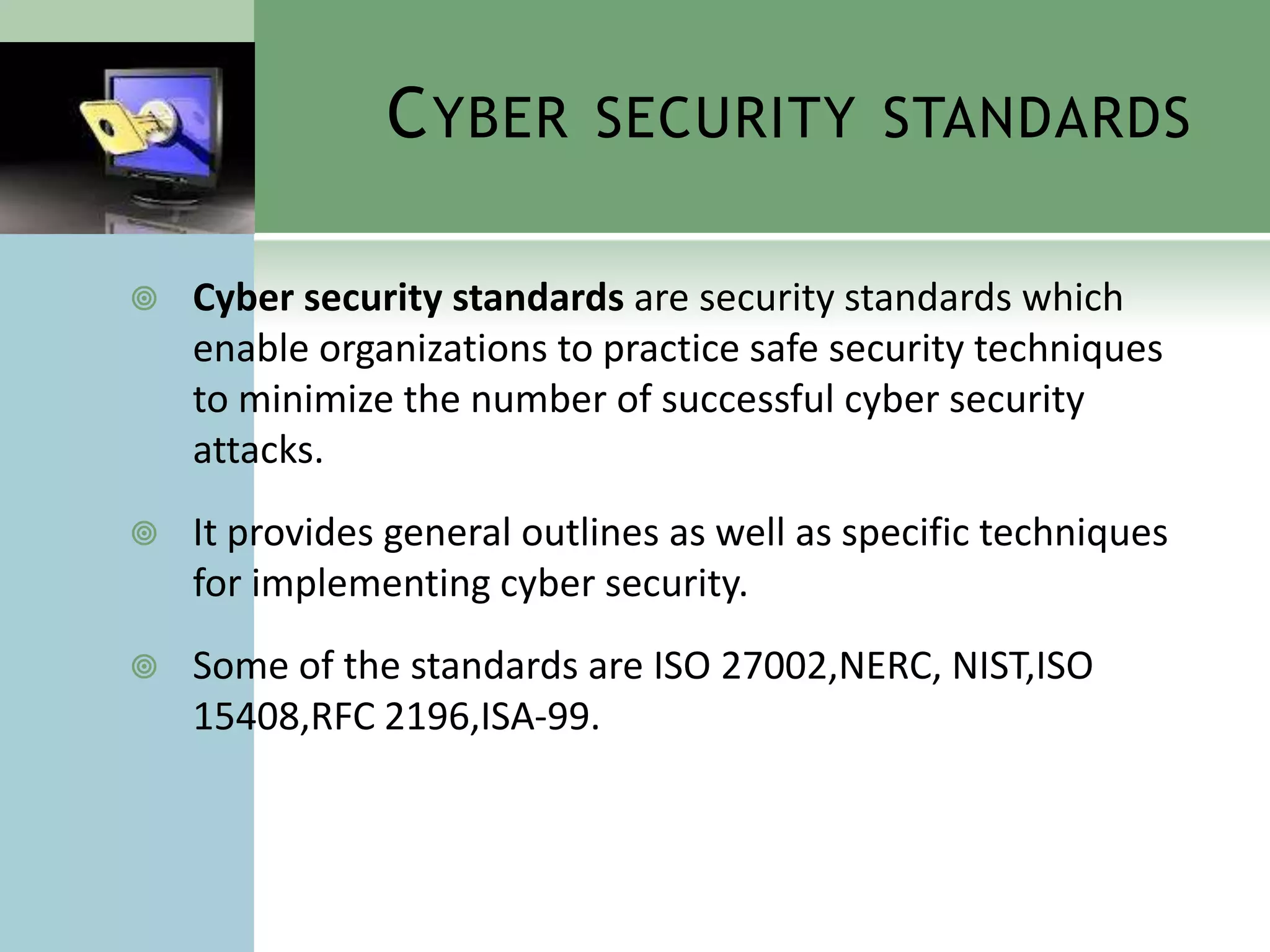 C YBER SECURITY STANDARDS

   Cyber security standards are security standards which
    enable organizations to practice safe security techniques
    to minimize the number of successful cyber security
    attacks.
   It provides general outlines as well as specific techniques
    for implementing cyber security.
   Some of the standards are ISO 27002,NERC, NIST,ISO
    15408,RFC 2196,ISA-99.
 
