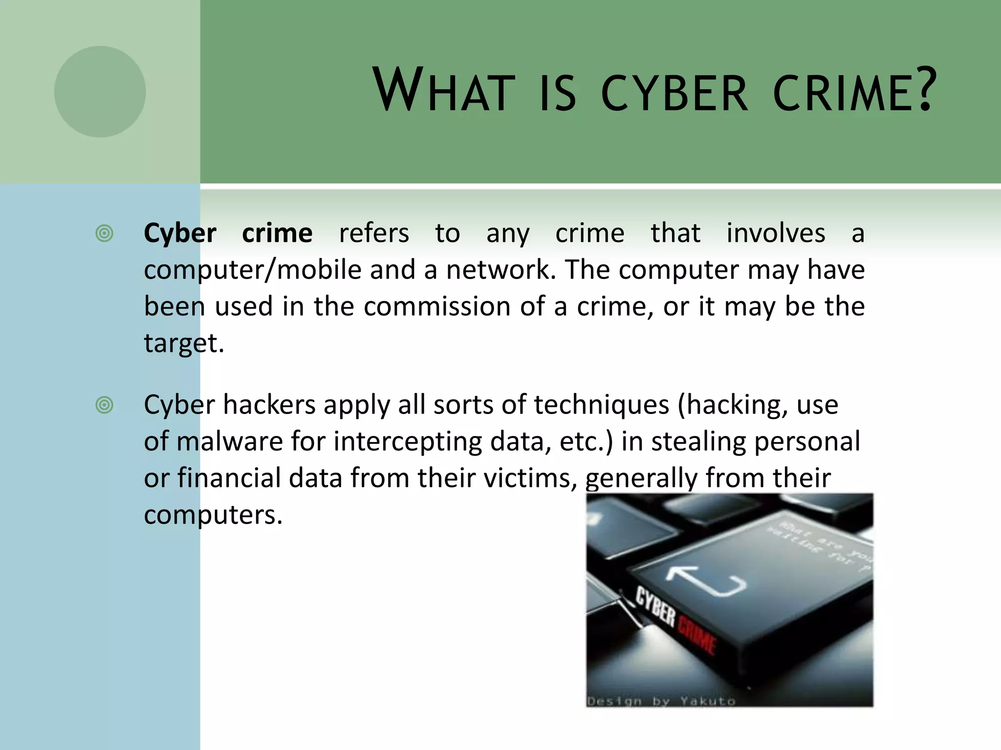 W HAT        IS CYBER CRIME ?

   Cyber crime refers to any crime that involves a
    computer/mobile and a network. The computer may have
    been used in the commission of a crime, or it may be the
    target.

   Cyber hackers apply all sorts of techniques (hacking, use
    of malware for intercepting data, etc.) in stealing personal
    or financial data from their victims, generally from their
    computers.
 