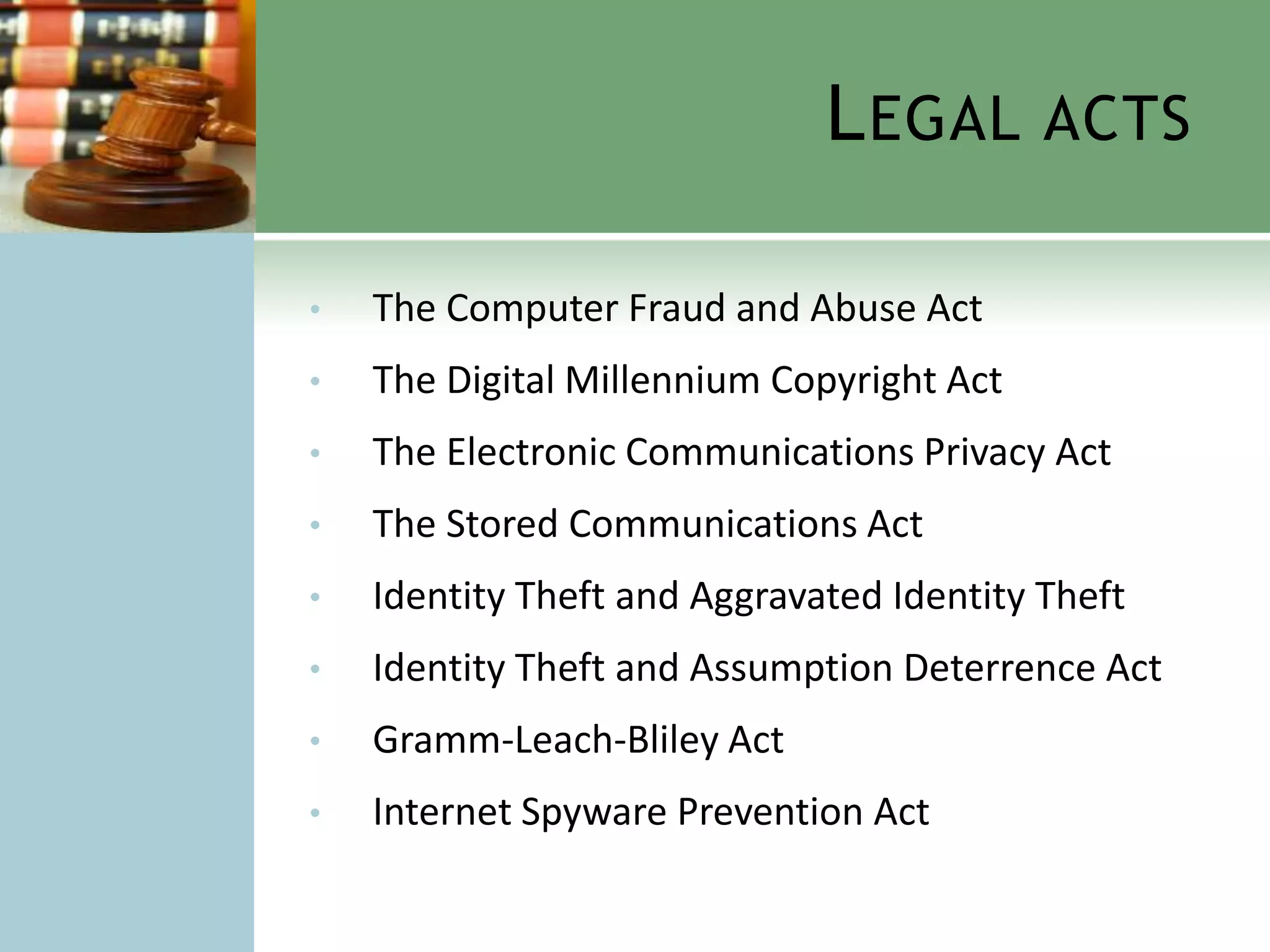 L EGAL ACTS

•   The Computer Fraud and Abuse Act
•   The Digital Millennium Copyright Act
•   The Electronic Communications Privacy Act
•   The Stored Communications Act
•   Identity Theft and Aggravated Identity Theft
•   Identity Theft and Assumption Deterrence Act
•   Gramm-Leach-Bliley Act
•   Internet Spyware Prevention Act
 