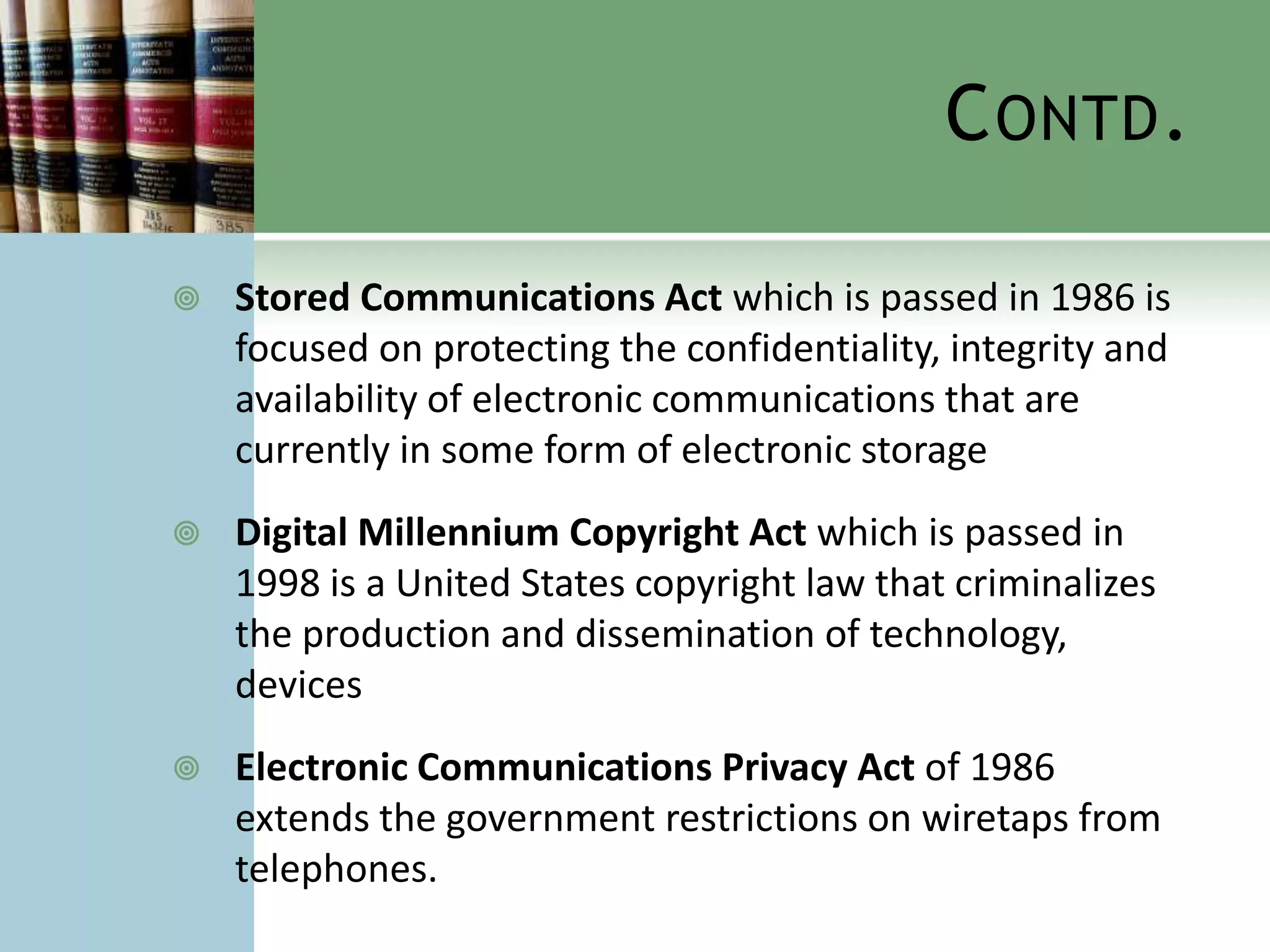 C ONTD .

   Stored Communications Act which is passed in 1986 is
    focused on protecting the confidentiality, integrity and
    availability of electronic communications that are
    currently in some form of electronic storage
   Digital Millennium Copyright Act which is passed in
    1998 is a United States copyright law that criminalizes
    the production and dissemination of technology,
    devices
   Electronic Communications Privacy Act of 1986
    extends the government restrictions on wiretaps from
    telephones.
 