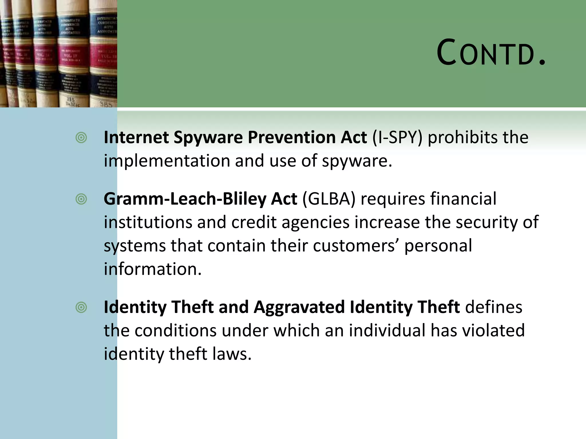 C ONTD .

   Internet Spyware Prevention Act (I-SPY) prohibits the
    implementation and use of spyware.
   Gramm-Leach-Bliley Act (GLBA) requires financial
    institutions and credit agencies increase the security of
    systems that contain their customers’ personal
    information.
   Identity Theft and Aggravated Identity Theft defines
    the conditions under which an individual has violated
    identity theft laws.
 