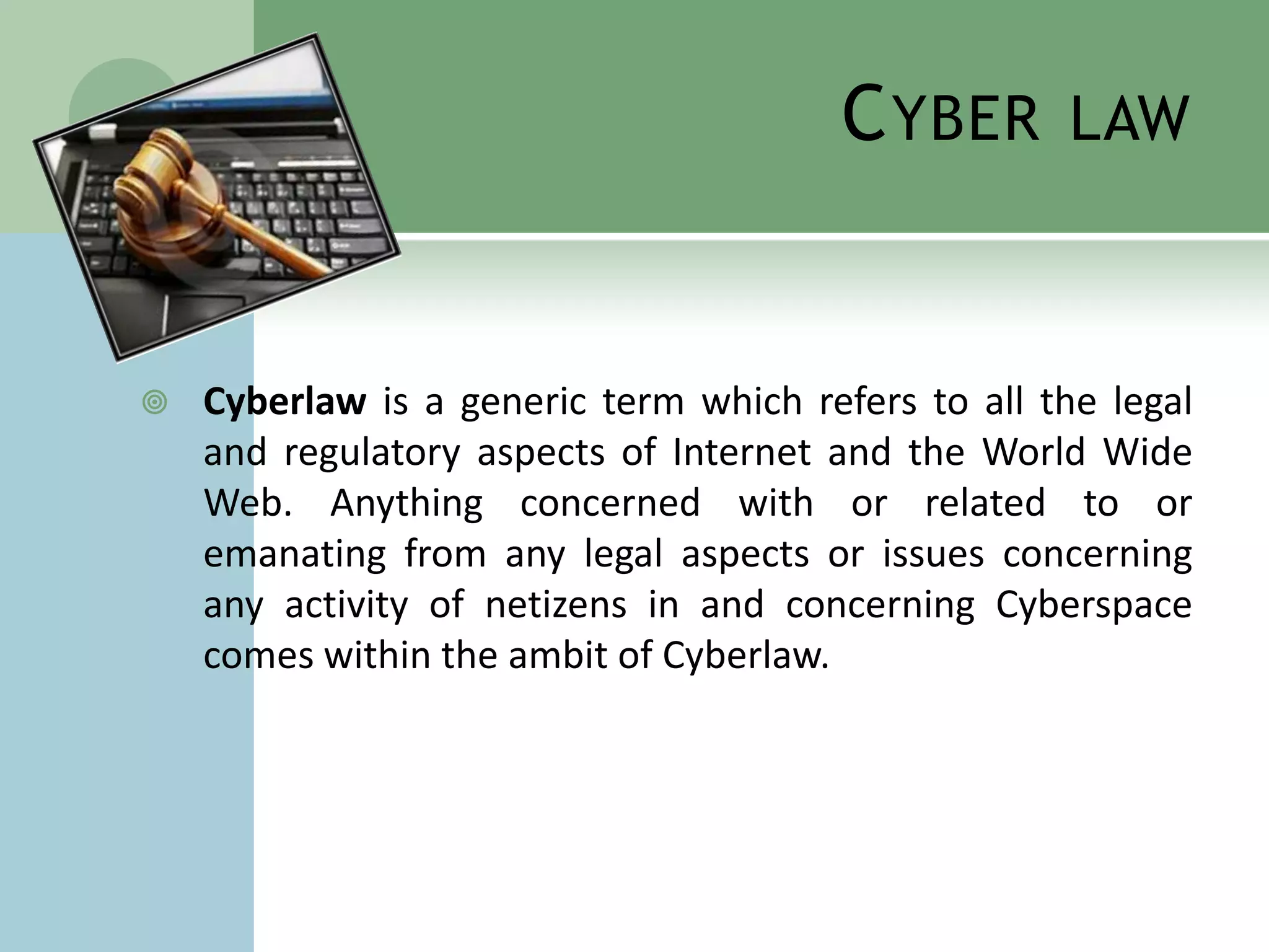 C YBER       LAW



   Cyberlaw is a generic term which refers to all the legal
    and regulatory aspects of Internet and the World Wide
    Web. Anything concerned with or related to or
    emanating from any legal aspects or issues concerning
    any activity of netizens in and concerning Cyberspace
    comes within the ambit of Cyberlaw.
 