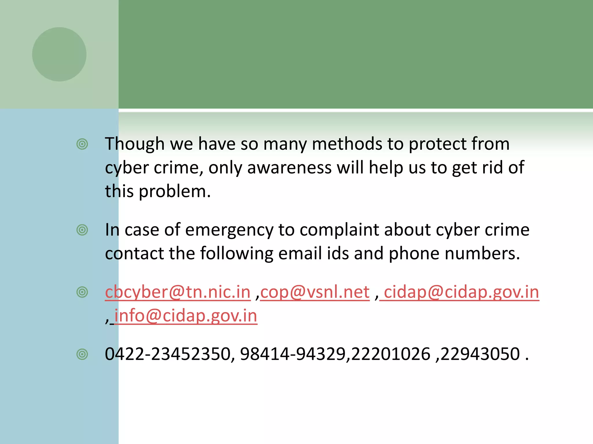    Though we have so many methods to protect from
    cyber crime, only awareness will help us to get rid of
    this problem.
   In case of emergency to complaint about cyber crime
    contact the following email ids and phone numbers.
   cbcyber@tn.nic.in ,cop@vsnl.net , cidap@cidap.gov.in
    , info@cidap.gov.in
   0422-23452350, 98414-94329,22201026 ,22943050 .
 