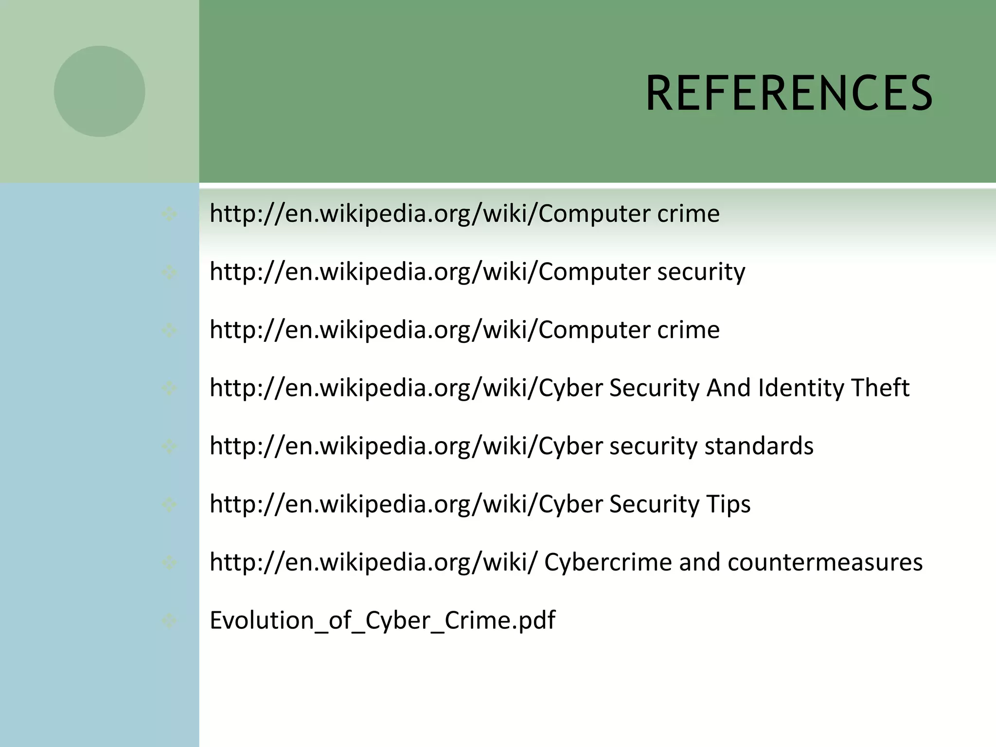 REFERENCES

   http://en.wikipedia.org/wiki/Computer crime

   http://en.wikipedia.org/wiki/Computer security

   http://en.wikipedia.org/wiki/Computer crime

   http://en.wikipedia.org/wiki/Cyber Security And Identity Theft

   http://en.wikipedia.org/wiki/Cyber security standards

   http://en.wikipedia.org/wiki/Cyber Security Tips

   http://en.wikipedia.org/wiki/ Cybercrime and countermeasures

   Evolution_of_Cyber_Crime.pdf
 