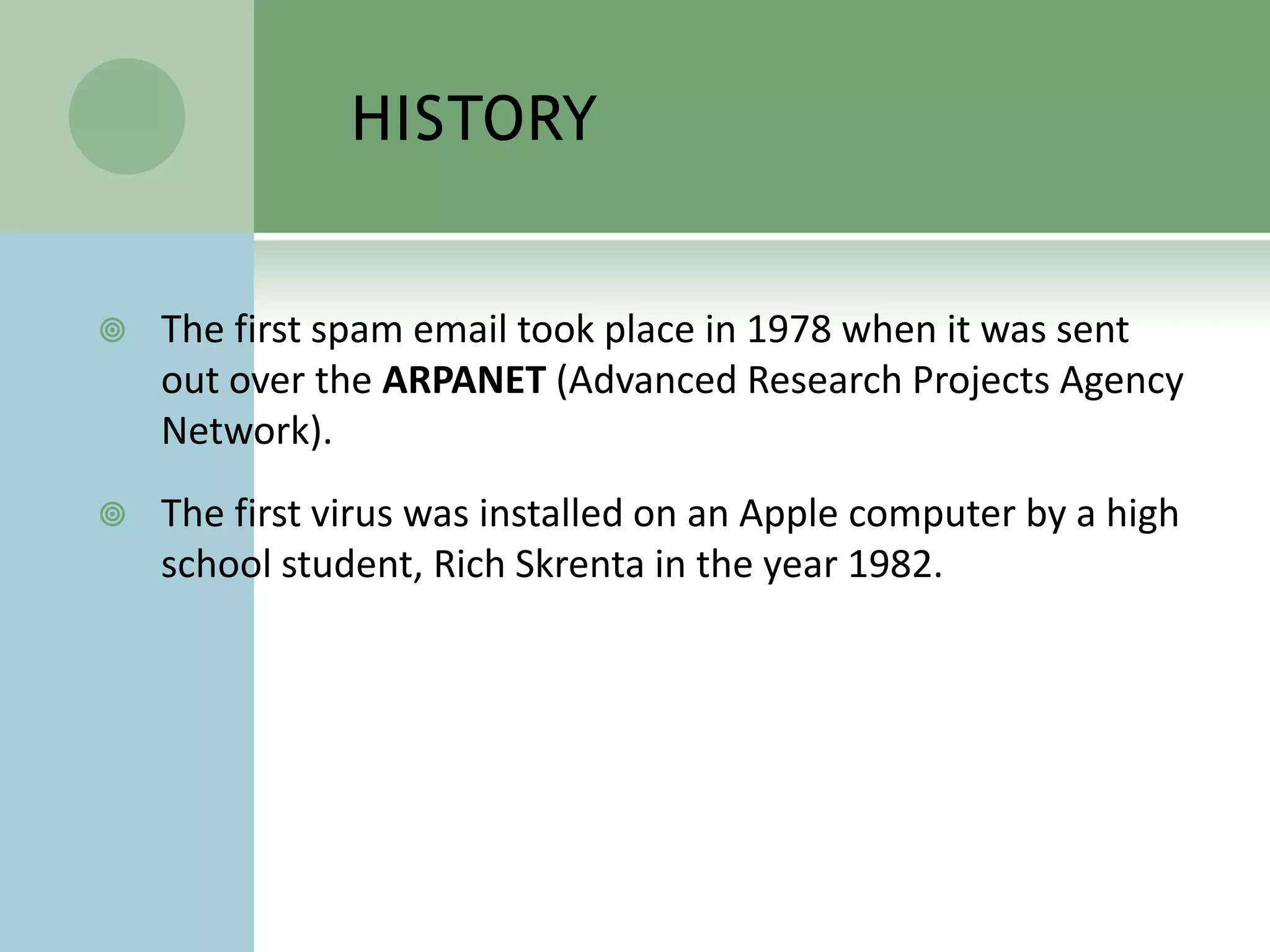 HISTORY


   The first spam email took place in 1978 when it was sent
    out over the ARPANET (Advanced Research Projects Agency
    Network).
   The first virus was installed on an Apple computer by a high
    school student, Rich Skrenta in the year 1982.
 