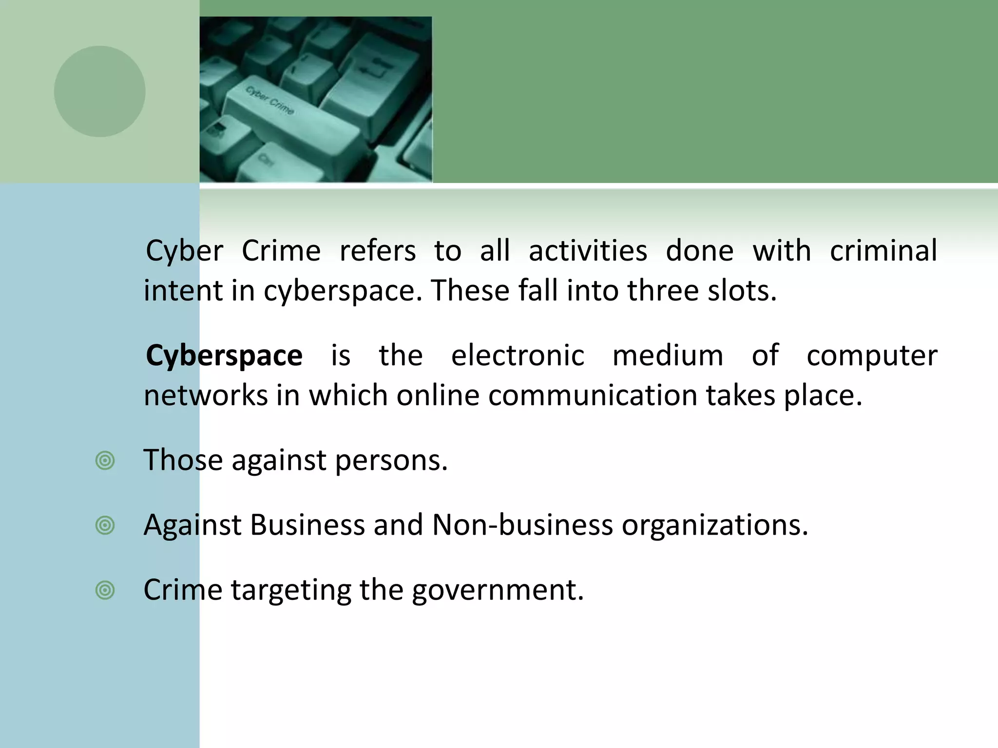 Cyber Crime refers to all activities done with criminal
    intent in cyberspace. These fall into three slots.
    Cyberspace is the electronic medium of computer
    networks in which online communication takes place.
   Those against persons.
   Against Business and Non-business organizations.
   Crime targeting the government.
 