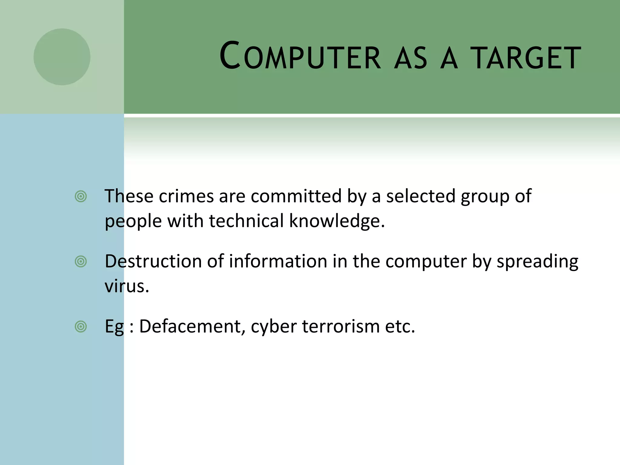 C OMPUTER            AS A TARGET



   These crimes are committed by a selected group of
    people with technical knowledge.
   Destruction of information in the computer by spreading
    virus.
   Eg : Defacement, cyber terrorism etc.
 