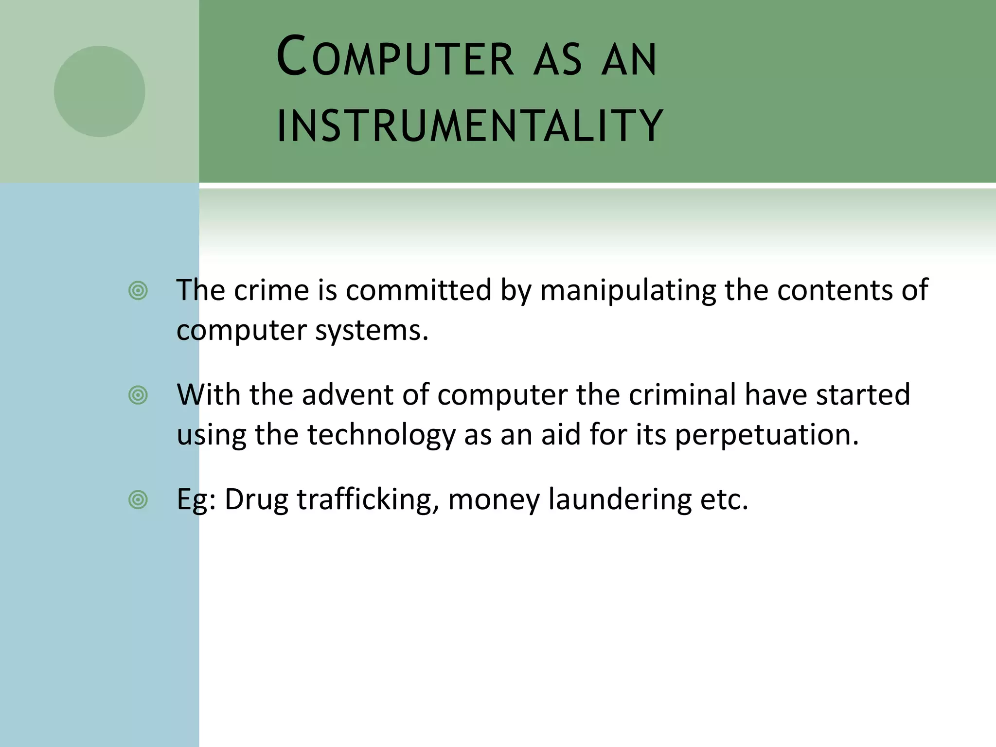 C OMPUTER AS AN
           INSTRUMENTALITY


   The crime is committed by manipulating the contents of
    computer systems.
   With the advent of computer the criminal have started
    using the technology as an aid for its perpetuation.
   Eg: Drug trafficking, money laundering etc.
 