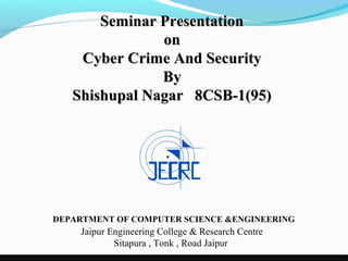 Seminar Presentation
               on
    Cyber Crime And Security
               By
   Shishupal Nagar 8CSB-1(95)




DEPARTMENT OF COMPUTER SCIENCE &ENGINEERING
    Jaipur Engineering College & Research Centre
            Sitapura , Tonk , Road Jaipur
 