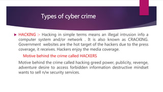 Types of cyber crime
 HACKING :- Hacking in simple terms means an illegal intrusion info a
computer system and/or network . It is also known as CRACKING.
Government websites are the hot target of the hackers due to the press
coverage, it receives. Hackers enjoy the media coverage.
Motive behind the crime called HACKERS
Motive behind the crime called hacking greed power, publicity, revenge,
adventure desire to access forbidden information destructive mindset
wants to sell n/w security services.
 