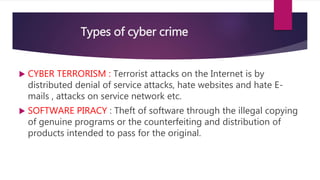 Types of cyber crime
 CYBER TERRORISM : Terrorist attacks on the Internet is by
distributed denial of service attacks, hate websites and hate E-
mails , attacks on service network etc.
 SOFTWARE PIRACY : Theft of software through the illegal copying
of genuine programs or the counterfeiting and distribution of
products intended to pass for the original.
 