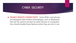 CYBER SECURITY
 DISABLE REMOTE CONNECTIVITY : Some PDA’s and phones
are equipped with wireless technologies, such as Bluetooth,
that can be used to connect to other devices or computers.
You should disable these features when they are not in use.
 