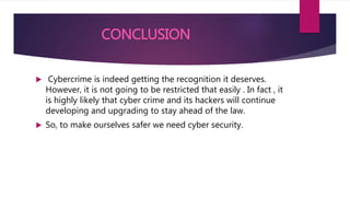 CONCLUSION
 Cybercrime is indeed getting the recognition it deserves.
However, it is not going to be restricted that easily . In fact , it
is highly likely that cyber crime and its hackers will continue
developing and upgrading to stay ahead of the law.
 So, to make ourselves safer we need cyber security.
 
