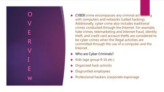  CYBER crime encompasses any criminal act dealing
with computers and networks (called hacking).
Additionally, cyber crime also includes traditional
crimes conducted through the Internet. For example;
hate crimes, telemarketing and Internet fraud, identity
theft, and credit card account thefts are considered to
be cyber crimes when the illegal activities are
committed through the use of a computer and the
Internet .
 Who are Cyber Criminals?
 Kids (age group 9-16 etc.)
 Organized hack activists
 Disgruntled employees
 Professional hackers (corporate espionage
O
V
E
R
V
I
E
w
 