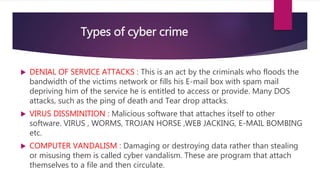 Types of cyber crime
 DENIAL OF SERVICE ATTACKS : This is an act by the criminals who floods the
bandwidth of the victims network or fills his E-mail box with spam mail
depriving him of the service he is entitled to access or provide. Many DOS
attacks, such as the ping of death and Tear drop attacks.
 VIRUS DISSMINITION : Malicious software that attaches itself to other
software. VIRUS , WORMS, TROJAN HORSE ,WEB JACKING, E-MAIL BOMBING
etc.
 COMPUTER VANDALISM : Damaging or destroying data rather than stealing
or misusing them is called cyber vandalism. These are program that attach
themselves to a file and then circulate.
 