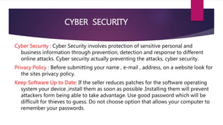 CYBER SECURITY
Cyber Security : Cyber Security involves protection of sensitive personal and
business information through prevention, detection and response to different
online attacks. Cyber security actually preventing the attacks, cyber security.
Privacy Policy : Before submitting your name , e-mail , address, on a website look for
the sites privacy policy.
Keep Software Up to Date: If the seller reduces patches for the software operating
system your device ,install them as soon as possible .Installing them will prevent
attackers form being able to take advantage. Use good password which will be
difficult for thieves to guess. Do not choose option that allows your computer to
remember your passwords.
 