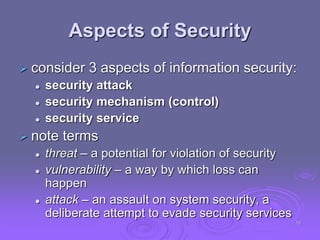 Aspects of Security
 consider 3 aspects of information security:
 security attack
 security mechanism (control)
 security service
 note terms
 threat – a potential for violation of security
 vulnerability – a way by which loss can
happen
 attack – an assault on system security, a
deliberate attempt to evade security services
10
 