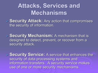 Attacks, Services and
Mechanisms
 Security Attack: Any action that compromises
the security of information.
 Security Mechanism: A mechanism that is
designed to detect, prevent, or recover from a
security attack.
 Security Service: A service that enhances the
security of data processing systems and
information transfers. A security service makes
use of one or more security mechanisms. 11
 
