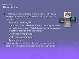 Threat Actors
Threat Actors
 Threat actors are individuals or groups of individuals
who perform cyberattacks. They include, but are not
limited to:
• Amateurs (self-taught)
• Hacktivists (use of computer-based techniques such
as hacking as a form of civil disobedience to promote
a political agenda or social change)
• Organized crime groups
• State-sponsored groups
• Terrorist groups
 Cyberattacks are intentional malicious acts meant to
negatively impact another individual or organization.
 