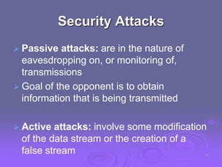 Security Attacks
 Passive attacks: are in the nature of
eavesdropping on, or monitoring of,
transmissions
 Goal of the opponent is to obtain
information that is being transmitted
 Active attacks: involve some modification
of the data stream or the creation of a
false stream 15
 