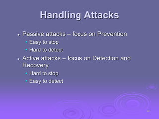 Handling Attacks
 Passive attacks – focus on Prevention
• Easy to stop
• Hard to detect
 Active attacks – focus on Detection and
Recovery
• Hard to stop
• Easy to detect
22
 