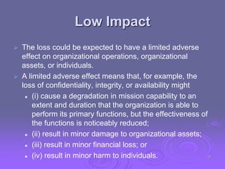 Low Impact
 The loss could be expected to have a limited adverse
effect on organizational operations, organizational
assets, or individuals.
 A limited adverse effect means that, for example, the
loss of confidentiality, integrity, or availability might
 (i) cause a degradation in mission capability to an
extent and duration that the organization is able to
perform its primary functions, but the effectiveness of
the functions is noticeably reduced;
 (ii) result in minor damage to organizational assets;
 (iii) result in minor financial loss; or
 (iv) result in minor harm to individuals. 27
 