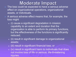 Moderate Impact
 The loss could be expected to have a serious adverse
effect on organizational operations, organizational
assets, or individuals.
 A serious adverse effect means that, for example, the
loss might
 (i) cause a significant degradation in mission
capability to an extent and duration that the
organization is able to perform its primary functions,
but the effectiveness of the functions is significantly
reduced;
 (ii) result in significant damage to organizational
assets;
 (iii) result in significant financial loss; or
 (iv) result in significant harm to individuals that does
not involve loss of life or serious, life-threatening
injuries.
28
 