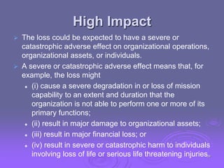 High Impact
 The loss could be expected to have a severe or
catastrophic adverse effect on organizational operations,
organizational assets, or individuals.
 A severe or catastrophic adverse effect means that, for
example, the loss might
 (i) cause a severe degradation in or loss of mission
capability to an extent and duration that the
organization is not able to perform one or more of its
primary functions;
 (ii) result in major damage to organizational assets;
 (iii) result in major financial loss; or
 (iv) result in severe or catastrophic harm to individuals
involving loss of life or serious life threatening injuries.
29
 