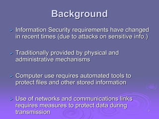 Background
 Information Security requirements have changed
in recent times (due to attacks on sensitive info.)
 Traditionally provided by physical and
administrative mechanisms
 Computer use requires automated tools to
protect files and other stored information
 Use of networks and communications links
requires measures to protect data during
transmission 3
 