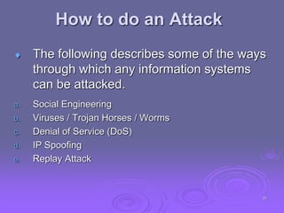  The following describes some of the ways
through which any information systems
can be attacked.
a. Social Engineering
b. Viruses / Trojan Horses / Worms
c. Denial of Service (DoS)
d. IP Spoofing
e. Replay Attack
How to do an Attack
30
 