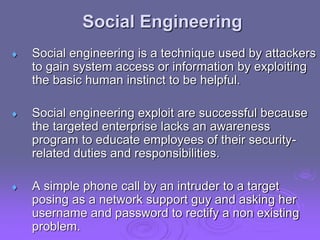 Social Engineering
 Social engineering is a technique used by attackers
to gain system access or information by exploiting
the basic human instinct to be helpful.
 Social engineering exploit are successful because
the targeted enterprise lacks an awareness
program to educate employees of their security-
related duties and responsibilities.
 A simple phone call by an intruder to a target
posing as a network support guy and asking her
username and password to rectify a non existing
problem.
 
