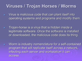 Viruses / Trojan Horses / Worms
 Virus is malicious code that can plant itself into
operating systems and programs and modify them.
 Trojan-horse is a virus that is hidden inside a
legitimate software. Once the software is installed
or downloaded, the malicious code does its thing.
 Worm is industry nomenclature for a self-contained
program that will replicate itself across a network,
infecting each server and workstation it can
access.
 