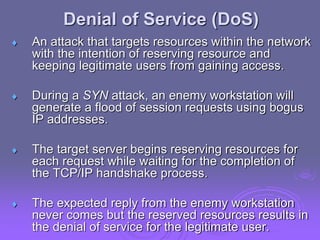 Denial of Service (DoS)
 An attack that targets resources within the network
with the intention of reserving resource and
keeping legitimate users from gaining access.
 During a SYN attack, an enemy workstation will
generate a flood of session requests using bogus
IP addresses.
 The target server begins reserving resources for
each request while waiting for the completion of
the TCP/IP handshake process.
 The expected reply from the enemy workstation
never comes but the reserved resources results in
the denial of service for the legitimate user.
 