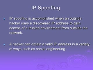 IP Spoofing
 IP spoofing is accomplished when an outside
hacker uses a discovered IP address to gain
access of a trusted environment from outside the
network.
 A hacker can obtain a valid IP address in a variety
of ways such as social engineering.
 