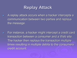 Replay Attack
 A replay attack occurs when a hacker intercepts a
communication between two parties and replays
the message.
 For instance, a hacker might intercept a credit card
transaction between a consumer and a Web site.
The hacker then replays the transaction multiple
times resulting in multiple debits to the consumers
credit account.
 