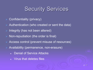 37
Security Services
 Confidentiality (privacy)
 Authentication (who created or sent the data)
 Integrity (has not been altered)
 Non-repudiation (the order is final)
 Access control (prevent misuse of resources)
 Availability (permanence, non-erasure)
 Denial of Service Attacks
 Virus that deletes files
37
 
