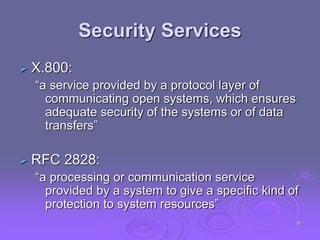 Security Services
 X.800:
“a service provided by a protocol layer of
communicating open systems, which ensures
adequate security of the systems or of data
transfers”
 RFC 2828:
“a processing or communication service
provided by a system to give a specific kind of
protection to system resources”
38
 