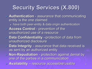 Security Services (X.800)
 Authentication - assurance that communicating
entity is the one claimed
 have both peer-entity & data origin authentication
 Access Control - prevention of the
unauthorized use of a resource
 Data Confidentiality –protection of data from
unauthorized disclosure
 Data Integrity - assurance that data received is
as sent by an authorized entity
 Non-Repudiation - protection against denial by
one of the parties in a communication
 Availability – resource accessible/usable 39
 