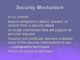 Security Mechanism
 a.k.a. control
 feature designed to detect, prevent, or
recover from a security attack
 no single mechanism that will support all
services required
 however one particular element underlies
many of the security mechanisms in use:
 cryptographic techniques
 hence our focus on this topic
40
 