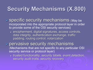 Security Mechanisms (X.800)
specific security mechanisms: (May be
incorporated into the appropriate protocol layer in order
to provide some of the OSI security services)
 encipherment, digital signatures, access controls,
data integrity, authentication exchange, traffic
padding, routing control, notarization
pervasive security mechanisms:
(Mechanisms that are not specific to any particular OSI
security service or protocol layer)
 trusted functionality, security labels, event detection,
security audit trails, security recovery
41
 